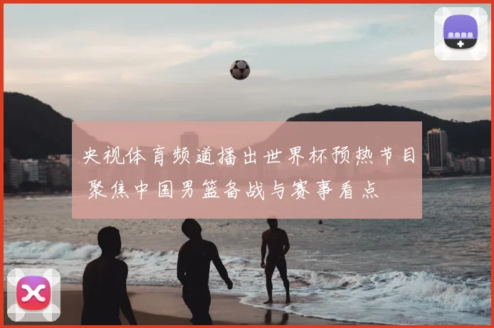 央视体育频道播出世界杯预热节目 聚焦中国男篮备战与赛事看点