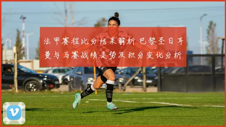 法甲赛程比分结果解析 巴黎圣日耳曼与马赛战绩走势及积分变化分析