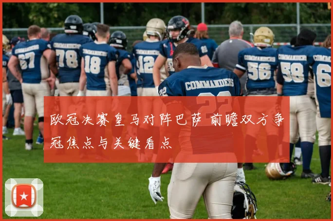 欧冠决赛皇马对阵巴萨 前瞻双方争冠焦点与关键看点
