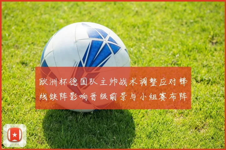 欧洲杯德国队主帅战术调整应对锋线缺阵影响晋级前景与小组赛布阵