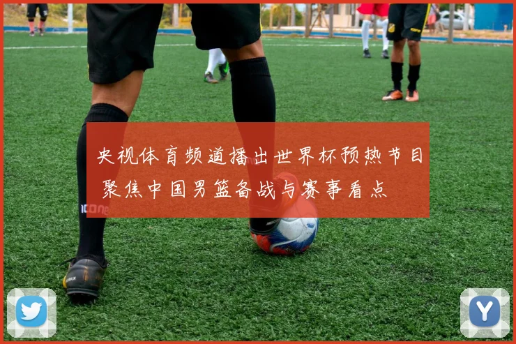 央视体育频道播出世界杯预热节目 聚焦中国男篮备战与赛事看点