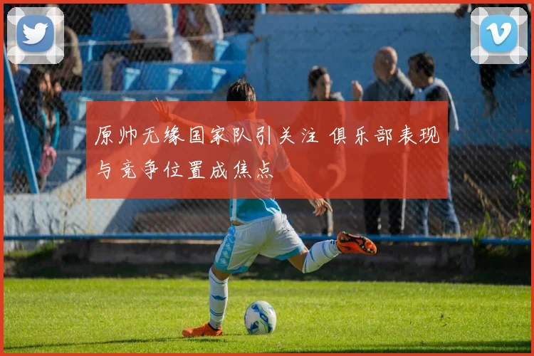 原帅无缘国家队引关注 俱乐部表现与竞争位置成焦点