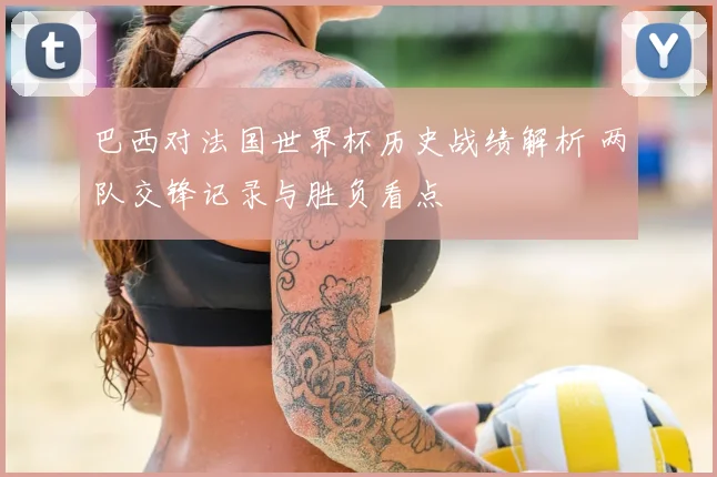 巴西对法国世界杯历史战绩解析 两队交锋记录与胜负看点