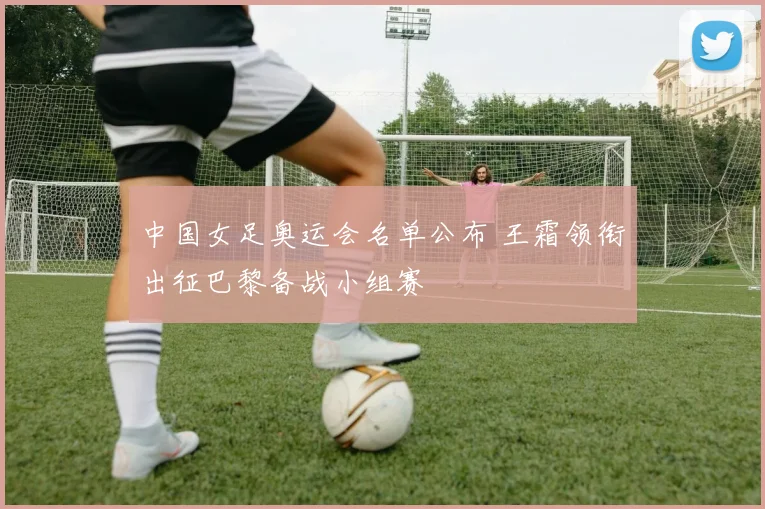 中国女足奥运会名单公布 王霜领衔出征巴黎备战小组赛