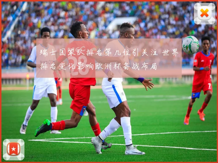 瑞士国家队排名第几位引关注 世界排名变化影响欧洲杯备战布局