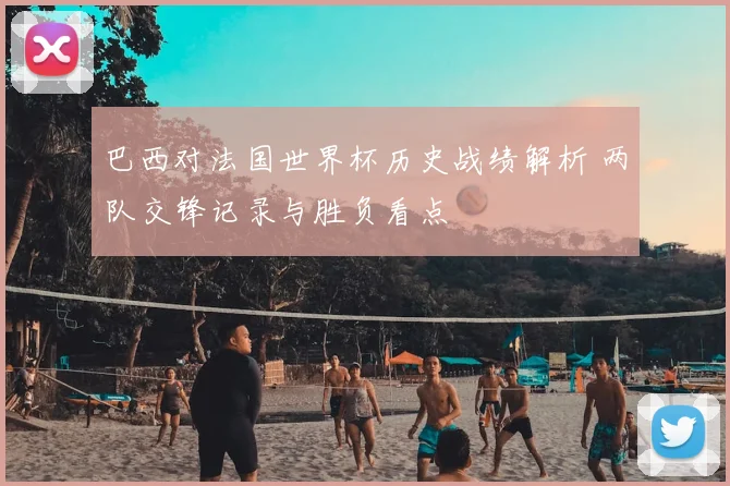 巴西对法国世界杯历史战绩解析 两队交锋记录与胜负看点