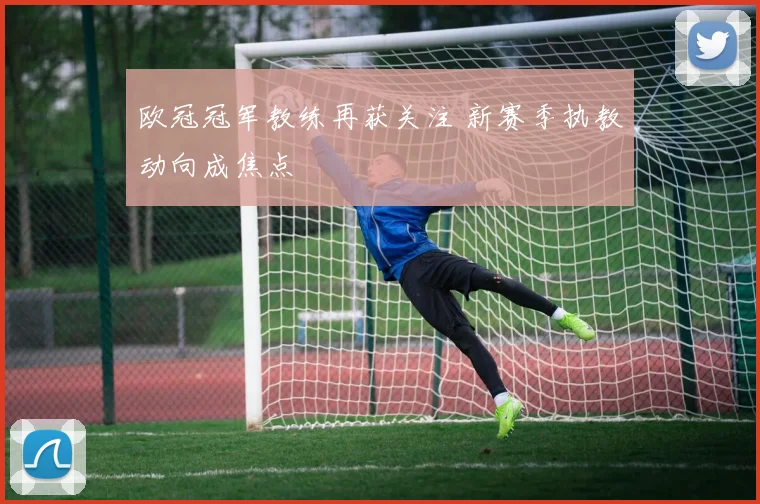 欧冠冠军教练再获关注 新赛季执教动向成焦点