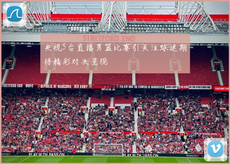 央视5台直播男篮比赛引关注球迷期待精彩对决呈现