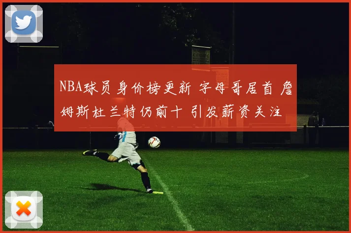 NBA球员身价榜更新 字母哥居首 詹姆斯杜兰特仍前十 引发薪资关注