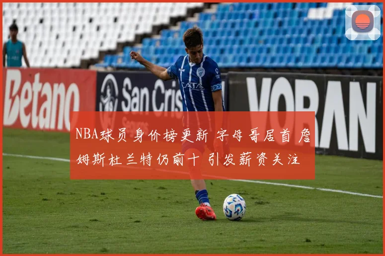 NBA球员身价榜更新 字母哥居首 詹姆斯杜兰特仍前十 引发薪资关注