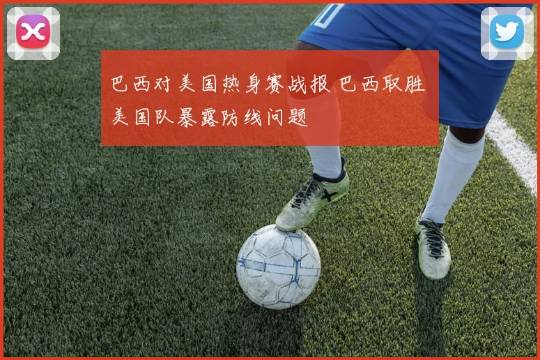 巴西对美国热身赛战报 巴西取胜 美国队暴露防线问题
