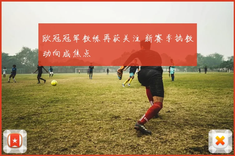 欧冠冠军教练再获关注 新赛季执教动向成焦点