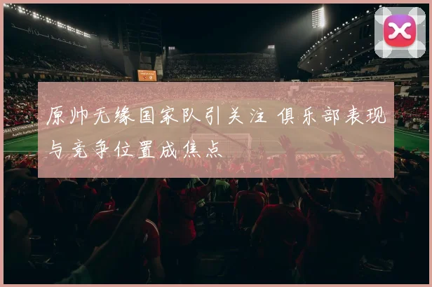 原帅无缘国家队引关注 俱乐部表现与竞争位置成焦点
