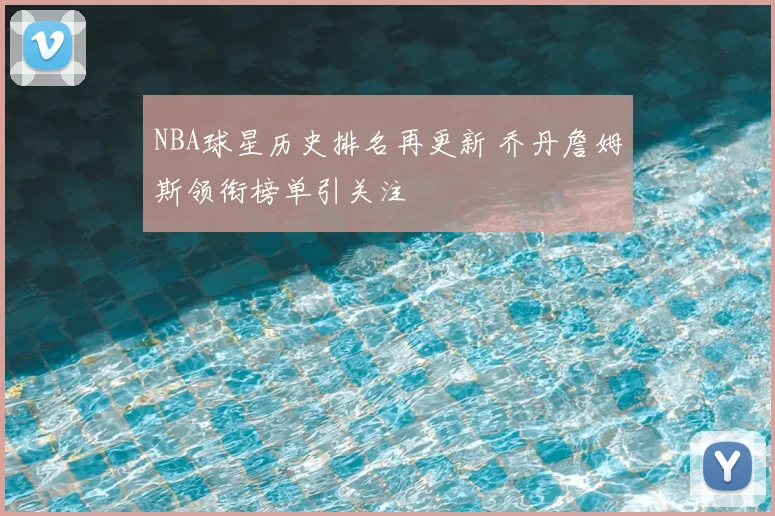 NBA球星历史排名再更新 乔丹詹姆斯领衔榜单引关注