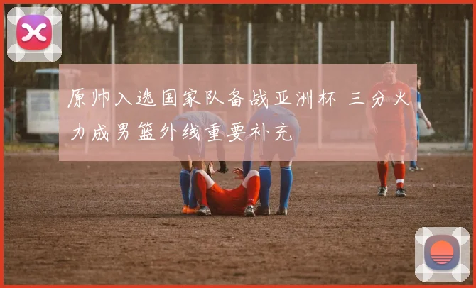 原帅入选国家队备战亚洲杯 三分火力成男篮外线重要补充