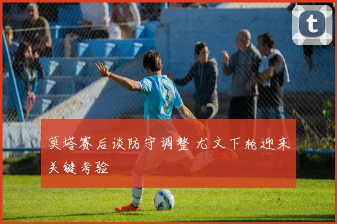 莫塔赛后谈防守调整 尤文下轮迎来关键考验