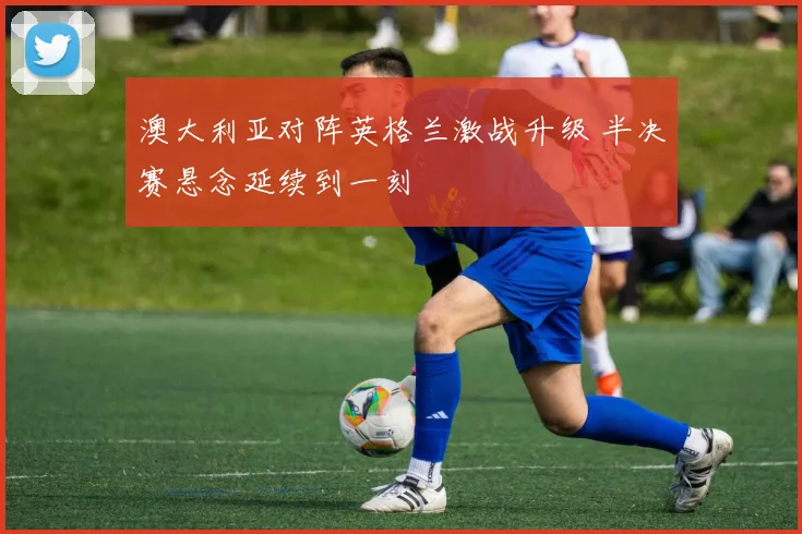 澳大利亚对阵英格兰激战升级 半决赛悬念延续到一刻