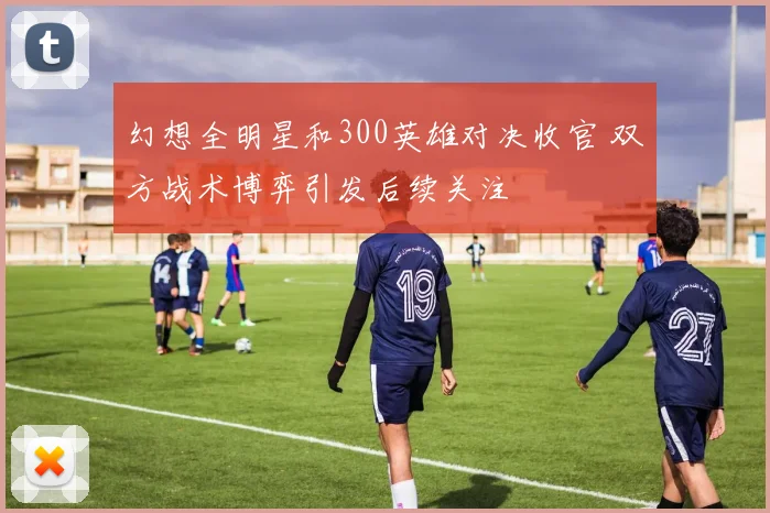 幻想全明星和300英雄对决收官 双方战术博弈引发后续关注