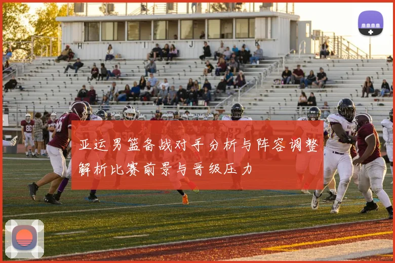 亚运男篮备战对手分析与阵容调整解析比赛前景与晋级压力