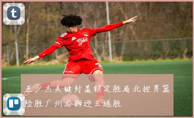 王少杰关键封盖锁定胜局北控男篮险胜广州龙狮迎三连胜