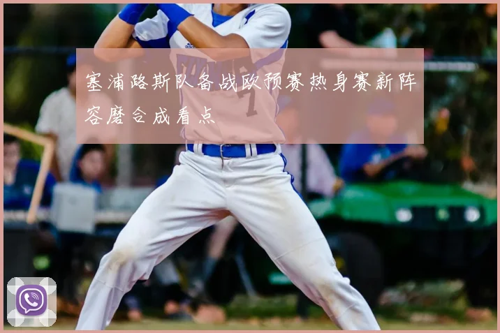 塞浦路斯队备战欧预赛热身赛新阵容磨合成看点