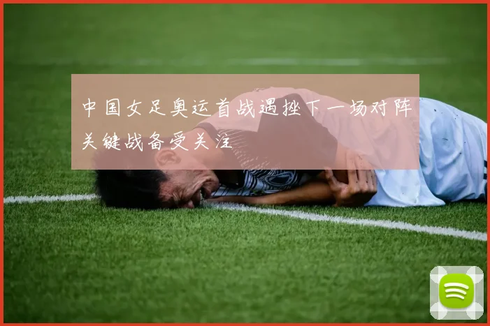 中国女足奥运首战遇挫下一场对阵关键战备受关注