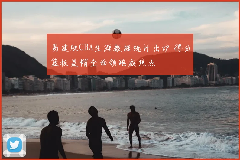 易建联CBA生涯数据统计出炉 得分篮板盖帽全面领跑成焦点