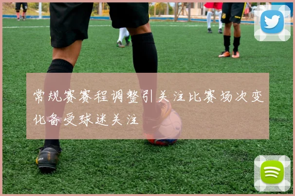 常规赛赛程调整引关注比赛场次变化备受球迷关注