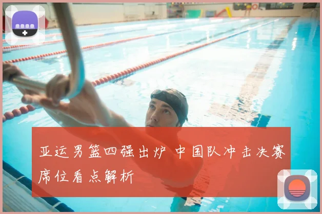 亚运男篮四强出炉 中国队冲击决赛席位看点解析