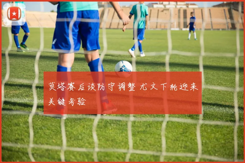 莫塔赛后谈防守调整 尤文下轮迎来关键考验