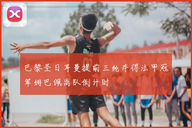 巴黎圣日耳曼提前三轮夺得法甲冠军姆巴佩离队倒计时