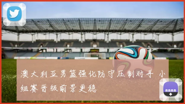 澳大利亚男篮强化防守压制对手 小组赛晋级前景更稳