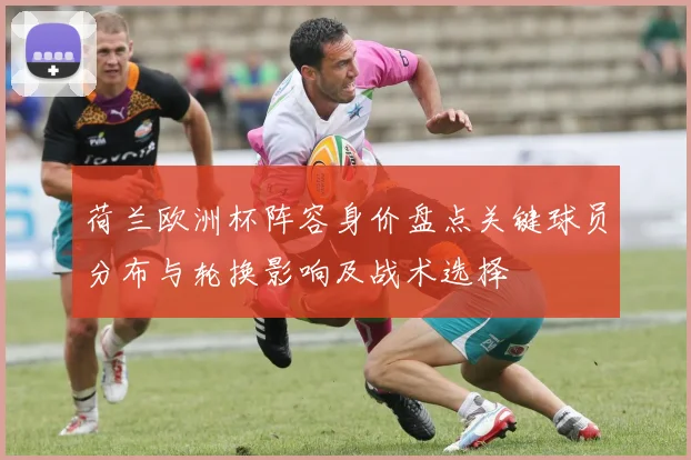 荷兰欧洲杯阵容身价盘点关键球员分布与轮换影响及战术选择