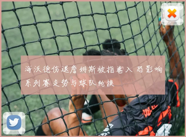海沃德伤退詹姆斯被指卷入 恐影响系列赛走势与球队轮换