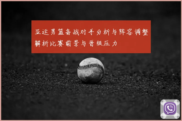 亚运男篮备战对手分析与阵容调整解析比赛前景与晋级压力