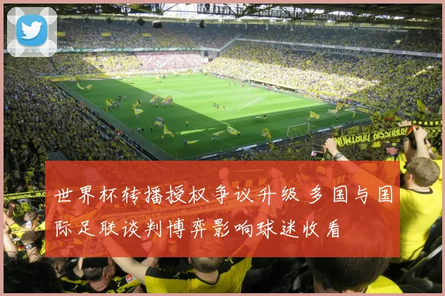 世界杯转播授权争议升级 多国与国际足联谈判博弈影响球迷收看