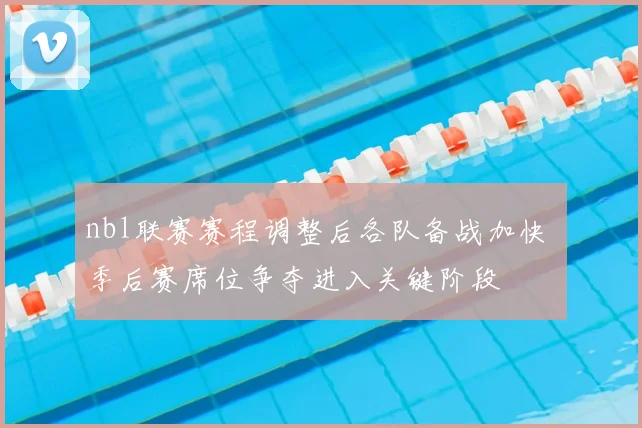 nbl联赛赛程调整后各队备战加快 季后赛席位争夺进入关键阶段
