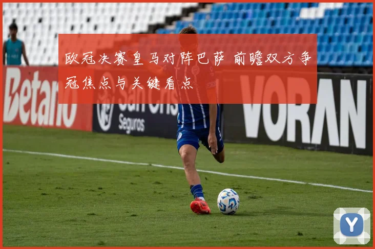 欧冠决赛皇马对阵巴萨 前瞻双方争冠焦点与关键看点