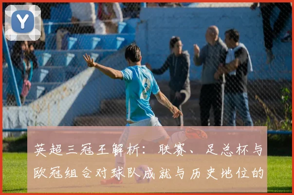 英超三冠王解析：联赛、足总杯与欧冠组合对球队成就与历史地位的影响