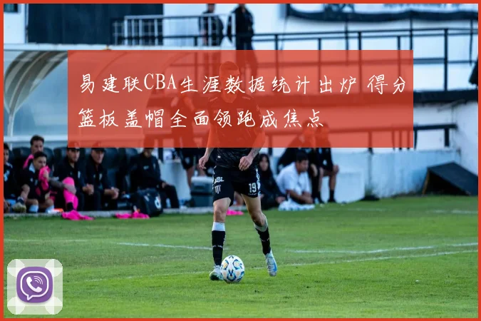 易建联CBA生涯数据统计出炉 得分篮板盖帽全面领跑成焦点