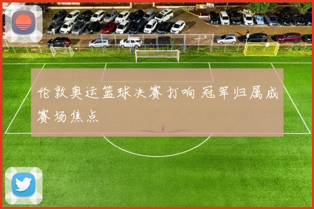 伦敦奥运篮球决赛打响 冠军归属成赛场焦点