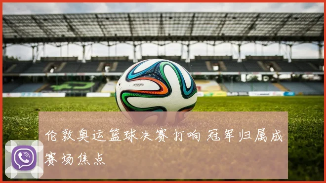 伦敦奥运篮球决赛打响 冠军归属成赛场焦点
